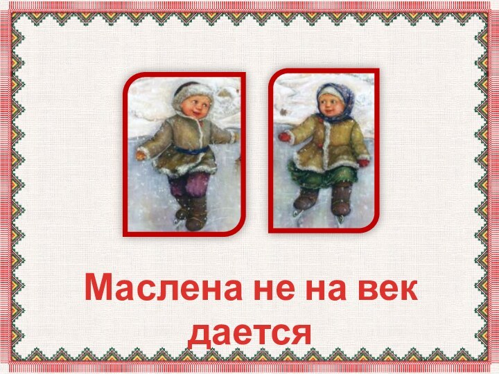 Маслена не на век дается