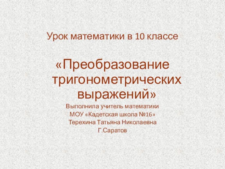 Урок математики в 10 классе«Преобразование тригонометрических выражений»Выполнила учитель математики МОУ «Кадетская школа №16»Терехина Татьяна НиколаевнаГ.Саратов