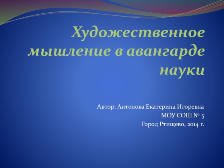 Художественное мышление в авангарде наукиАвтор: Антонова Екатерина ИгоревнаМОУ СОШ № 5Город Ртищево, 2014 г.