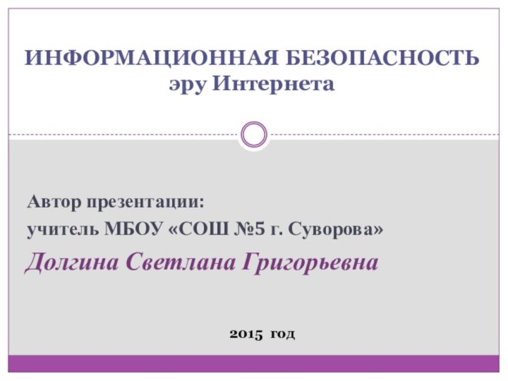 Автор презентации:учитель МБОУ «СОШ №5 г. Суворова»Долгина Светлана ГригорьевнаИНФОРМАЦИОННАЯ БЕЗОПАСНОСТЬ эру Интернета2015 год