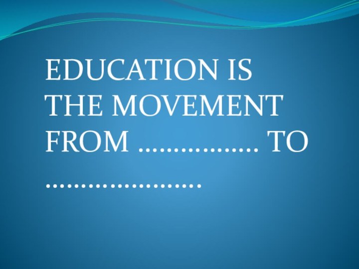 EDUCATION IS THE MOVEMENT FROM …………….. TO ………………….