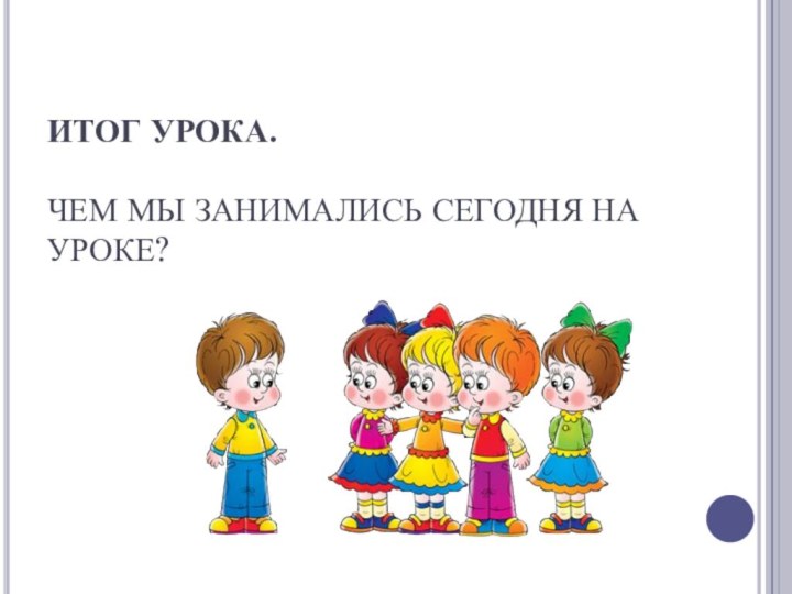 ИТОГ УРОКА.  ЧЕМ МЫ ЗАНИМАЛИСЬ СЕГОДНЯ НА УРОКЕ?