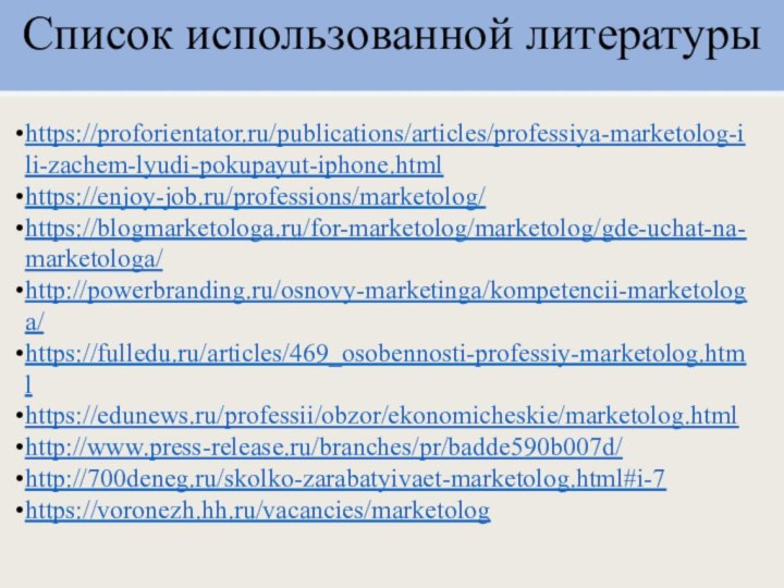 Список использованной литературыhttps://proforientator.ru/publications/articles/professiya-marketolog-ili-zachem-lyudi-pokupayut-iphone.htmlhttps://enjoy-job.ru/professions/marketolog/https://blogmarketologa.ru/for-marketolog/marketolog/gde-uchat-na-marketologa/http://powerbranding.ru/osnovy-marketinga/kompetencii-marketologa/https://fulledu.ru/articles/469_osobennosti-professiy-marketolog.htmlhttps://edunews.ru/professii/obzor/ekonomicheskie/marketolog.htmlhttp://www.press-release.ru/branches/pr/badde590b007d/http://700deneg.ru/skolko-zarabatyivaet-marketolog.html#i-7https://voronezh.hh.ru/vacancies/marketolog