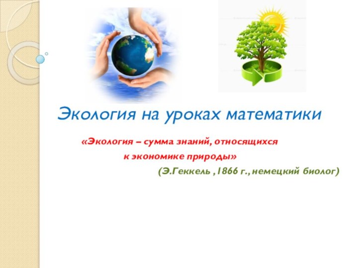 Экология на уроках математики«Экология – сумма знаний, относящихся к экономике природы» (Э.Геккель ,1866 г., немецкий биолог)