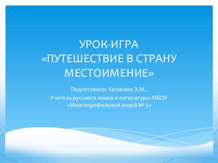 УРОК-ИГРА «ПУТЕШЕСТВИЕ В СТРАНУ МЕСТОИМЕНИЕ»Подготовила: Халикова Э.М.,Учитель русского языка и литературы МБОУ «Многопрофильный лицей № 5»