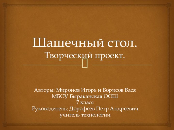 Шашечный стол. Творческий проект.Авторы: Миронов Игорь и Борисов ВасяМБОУ Быраканская ООШ7 классРуководитель: Дорофеев Петр Андреевичучитель технологии