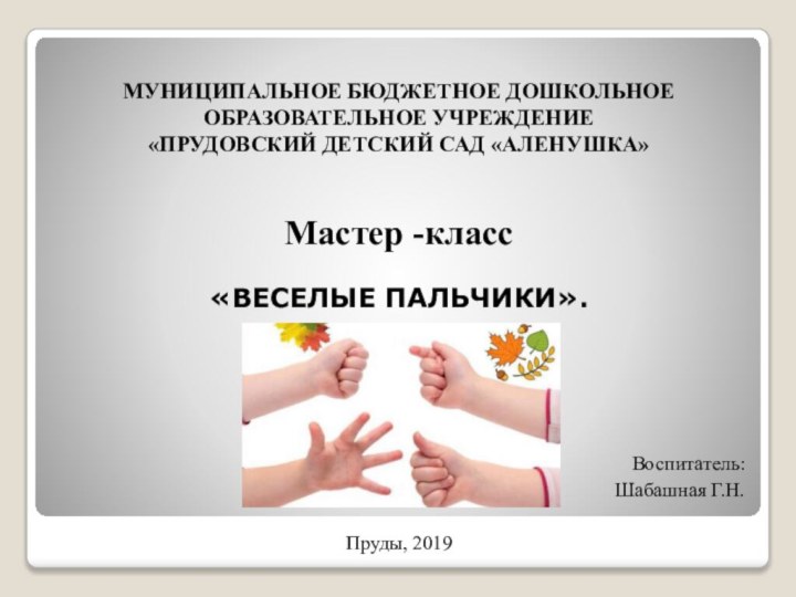 МУНИЦИПАЛЬНОЕ БЮДЖЕТНОЕ ДОШКОЛЬНОЕ ОБРАЗОВАТЕЛЬНОЕ УЧРЕЖДЕНИЕ «ПРУДОВСКИЙ ДЕТСКИЙ САД «АЛЕНУШКА» Мастер -класс«ВЕСЕЛЫЕ ПАЛЬЧИКИ».Воспитатель:  Шабашная Г.Н.Пруды, 2019