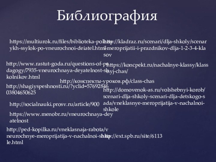 Библиографияhttps://multiurok.ru/files/biblioteka-poleznykh-ssylok-po-vneurochnoi-deiatel.htmlhttp://www.rastut-goda.ru/questions-of-pedagogy/7935-vneurochnaya-deyatelnost-shkolnikov.htmlhttp://shagiyspeshnosti.ru/?yclid=5769284603804650625http://socialnauki.prosv.ru/article/900https://www.menobr.ru/vneurochnaya-deyatelnosthttp://ped-kopilka.ru/vneklasnaja-rabota/vneurochnye-meroprijatija-v-nachalnoi-shkole.htmlhttp://ext.spb.ru/site/6113http://domovenok-as.ru/volshebnyi-korob/scenari-dlja-shkoly-scenari-dlja-detskogo-sada/vneklasnye-meroprijatija-v-nachalnoi-shkolehttp://kladraz.ru/scenari/dlja-shkoly/scenari-meroprijatii-i-prazdnikov-dlja-1-2-3-4-klasovhttps://koncpekt.ru/nachalnye-klassy/klassnyj-chas/http://конспекты-уроков.рф/class-chas