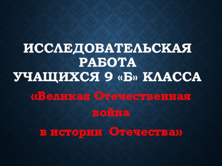 Исследовательская работа  учащихся 9 «Б» класса«Великая Отечественная война в истории Отечества»