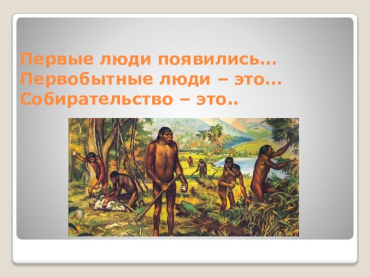 Первые люди появились… Первобытные люди – это… Собирательство – это..