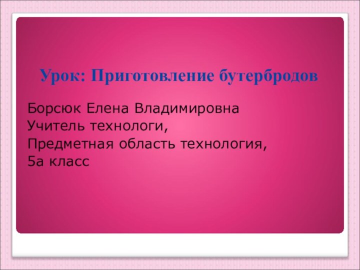 Урок: Приготовление бутербродовБорсюк Елена ВладимировнаУчитель технологи, Предметная область технология,5а класс