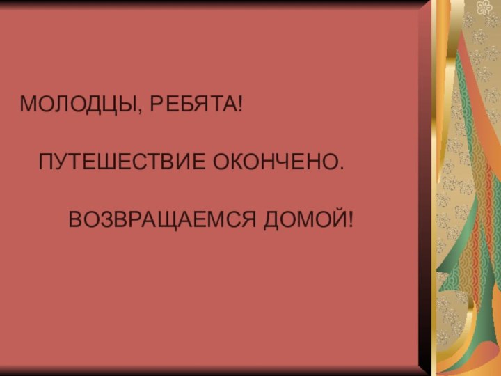 МОЛОДЦЫ, РЕБЯТА!    ПУТЕШЕСТВИЕ ОКОНЧЕНО.     ВОЗВРАЩАЕМСЯ ДОМОЙ!