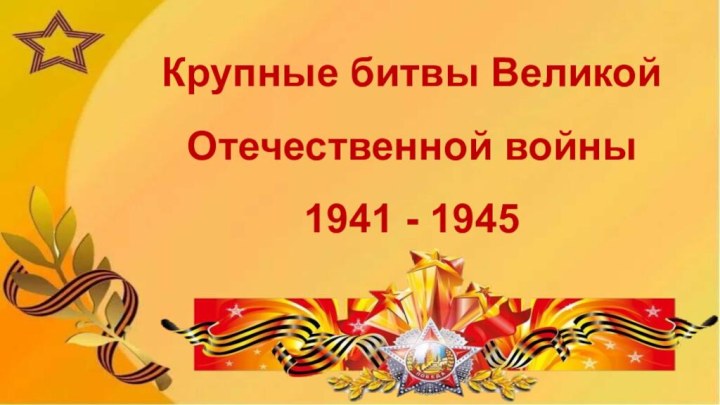 Крупные битвы Великой Отечественной войны  1941 - 1945