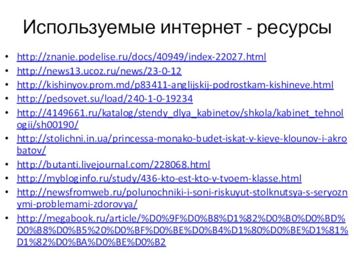 Используемые интернет - ресурсыhttp://znanie.podelise.ru/docs/40949/index-22027.htmlhttp://news13.ucoz.ru/news/23-0-12http://kishinyov.prom.md/p83411-anglijskij-podrostkam-kishineve.htmlhttp://pedsovet.su/load/240-1-0-19234http://4149661.ru/katalog/stendy_dlya_kabinetov/shkola/kabinet_tehnologii/sh00190/http://stolichni.in.ua/princessa-monako-budet-iskat-v-kieve-klounov-i-akrobatov/http://butanti.livejournal.com/228068.htmlhttp://mybloginfo.ru/study/436-kto-est-kto-v-tvoem-klasse.htmlhttp://newsfromweb.ru/polunochniki-i-soni-riskuyut-stolknutsya-s-seryoznymi-problemami-zdorovya/http://megabook.ru/article/%D0%9F%D0%B8%D1%82%D0%B0%D0%BD%D0%B8%D0%B5%20%D0%BF%D0%BE%D0%B4%D1%80%D0%BE%D1%81%D1%82%D0%BA%D0%BE%D0%B2