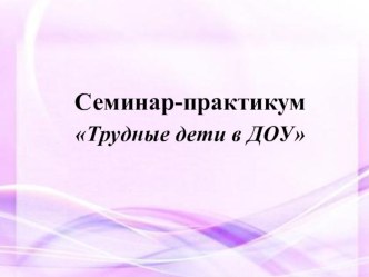 Семинар-практикум для воспитателей Трудные дети в ДОУ