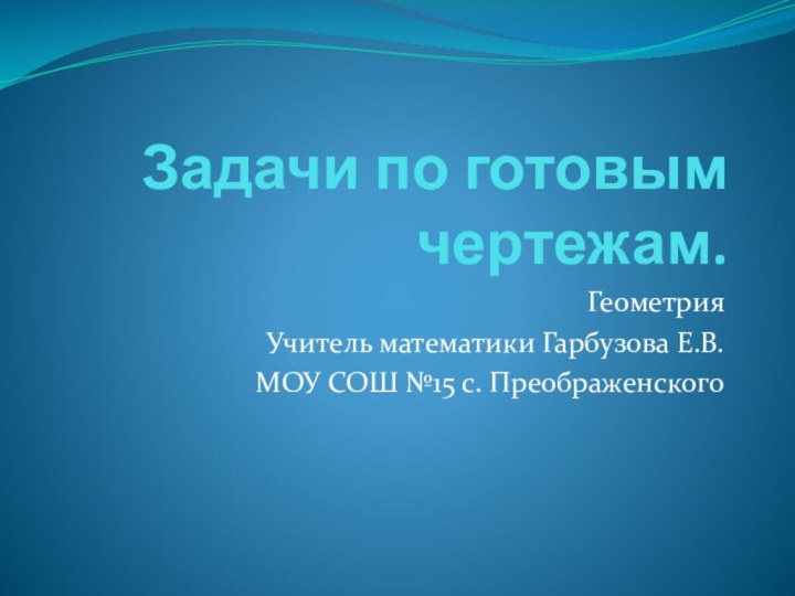 Задачи по готовым чертежам.ГеометрияУчитель математики Гарбузова Е.В.МОУ СОШ №15 с. Преображенского