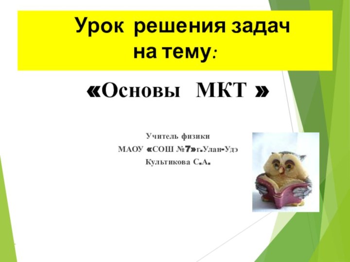 Урок решения задач  на тему:«Основы МКТ »Учитель физикиМАОУ «СОШ №7»г.Улан-УдэКультикова С.А.