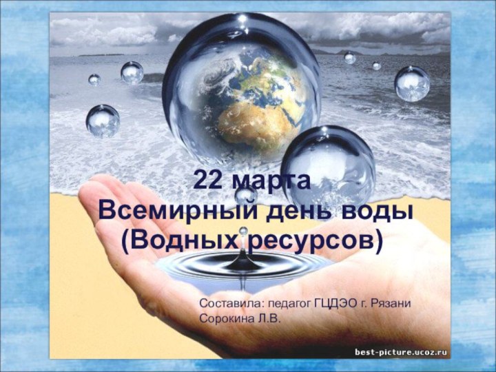 22 марта Всемирный день воды (Водных ресурсов)Составила: педагог ГЦДЭО г. РязаниСорокина Л.В.