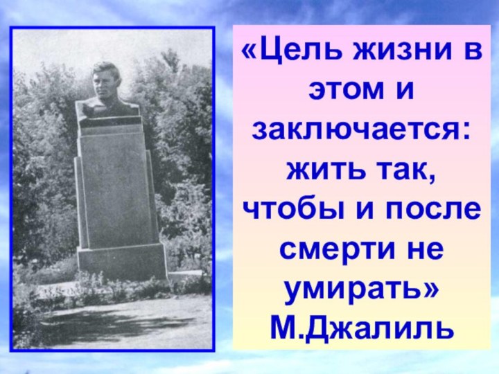 «Цель жизни в этом и заключается: жить так, чтобы и после смерти не умирать»М.Джалиль