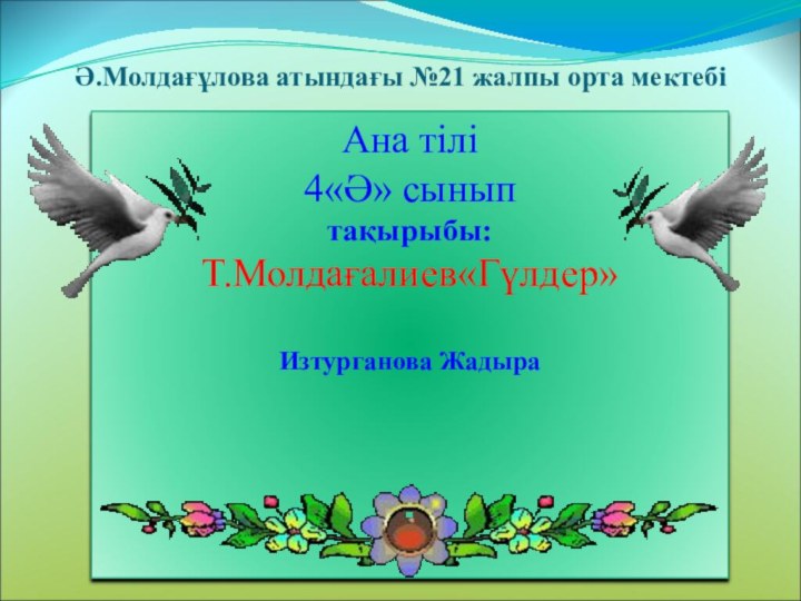 Ә.Молдағұлова атындағы №21 жалпы орта мектебіАна тілі 4«Ә» сыныптақырыбы:Т.Молдағалиев«Гүлдер» Изтурганова Жадыра