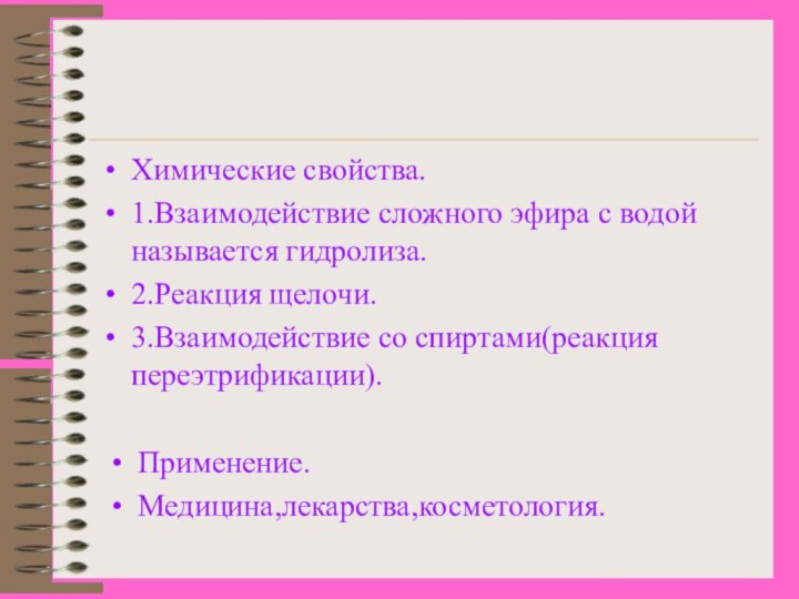 Химические свойства.1.Взаимодействие сложного эфира с водой называется гидролиза.2.Реакция щелочи.3.Взаимодействие со спиртами(реакция переэтрификации).Применение.Медицина,лекарства,косметология.