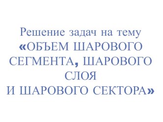 Презентация к уроку на тему: Решение задач Объем шарового сегмента, шарового слоя, сектора