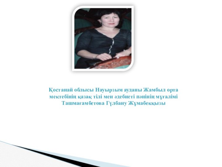 Қостанай облысы Науырзым ауданы Жамбыл орта мектебінің қазақ тілі мен әдебиеті пәнінің мұғалімі Ташмағамбетова Гүлбану Жұмабекқызы