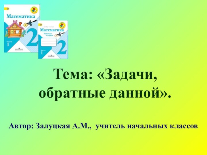 Тема: «Задачи,  обратные данной».Автор: Залуцкая А.М., учитель начальных классов