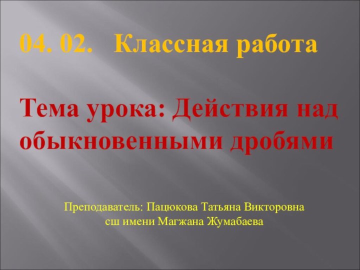 04. 02.  Классная работаТема урока: Действия над обыкновенными дробямиПреподаватель: Пацюкова