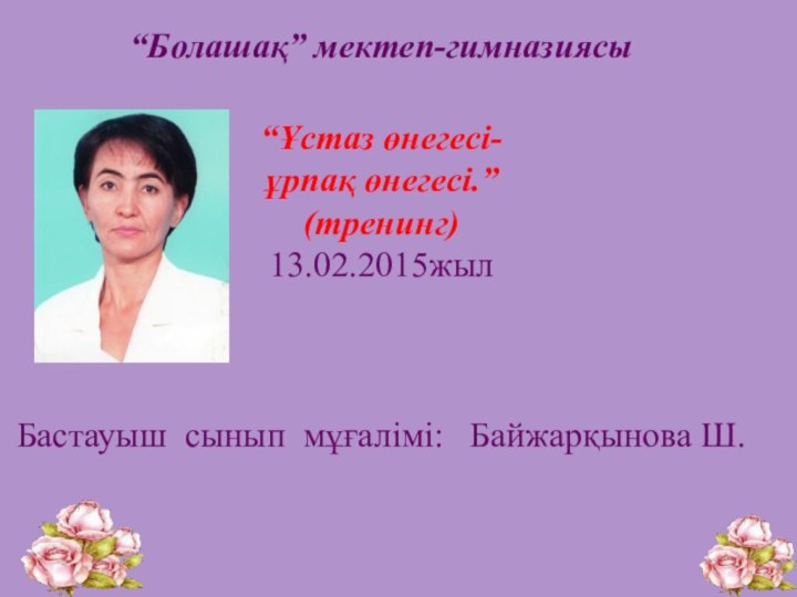 “Болашақ” мектеп-гимназиясы “Ұстаз өнегесі-ұрпақ өнегесі.”(тренинг) 13.02.2015жылБастауыш сынып мұғалімі:  Байжарқынова Ш.