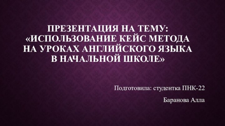 Презентация на тему: «Использование кейс метода на уроках английского языка в начальной школе»Подготовила: студентка ПНК-22Баранова Алла