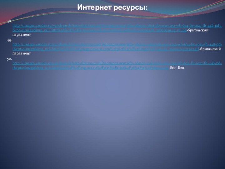 Интернет ресурсы:48. http://images.yandex.ru/yandsearch?text=британский%20парламент&fp=0&pos=3&uinfo=ww-1252-wh-634-fw-1027-fh-448-pd-1&rpt=simage&img_url=http%3A%2F%2Ffarm4.static.flickr.com%2F3218%2F2706292588_2e88889a4e_m.jpg-британский парламент49. http://images.yandex.ru/yandsearch?text=британский%20парламент&fp=0&pos=10&uinfo=ww-1252-wh-634-fw-1027-fh-448-pd-1&rpt=simage&img_url=http%3A%2F%2Fimage.newsru.com%2Fpict%2Fid%2Flarge%2F1245423_20100204132303.gif-британский парламент50. http://images.yandex.ru/yandsearch?text=британский%20парламент&fp=0&pos=21&uinfo=ww-1252-wh-634-fw-1027-fh-448-pd-1&rpt=simage&img_url=http%3A%2F%2Fimg.nr2.ru%2Fpict%2Farts1%2F36%2F91%2F369129.jpg-Биг Бэн