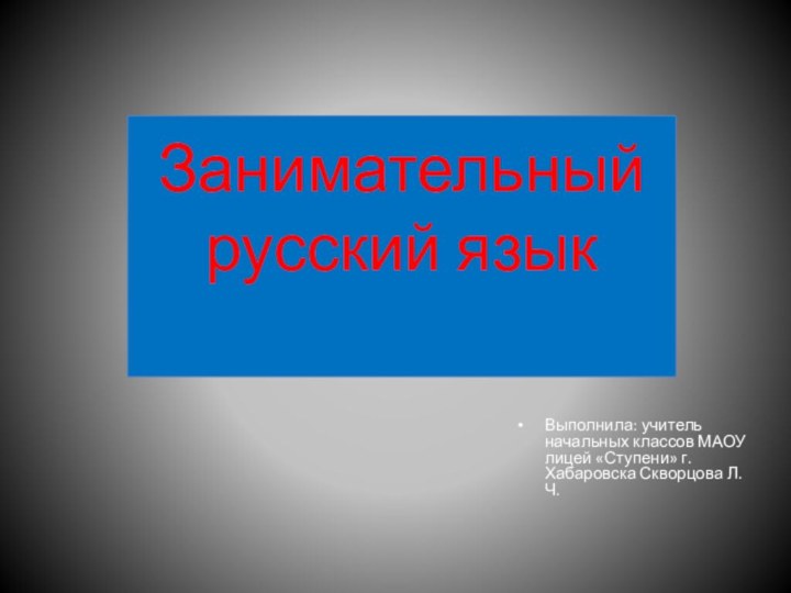 Занимательный русский язык Выполнила: учитель начальных классов МАОУ лицей «Ступени» г.Хабаровска Скворцова Л.Ч.