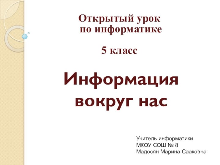 Информация  вокруг насУчитель информатики МКОУ СОШ № 8Мадосян Марина СааковнаОткрытый урок по информатике 5 класс