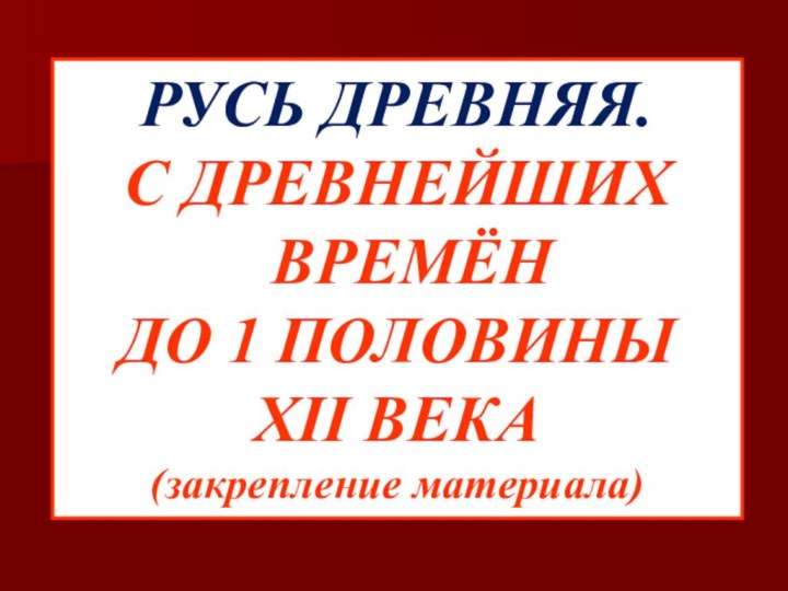 РУСЬ ДРЕВНЯЯ.С ДРЕВНЕЙШИХ ВРЕМЁН ДО 1 ПОЛОВИНЫ XII ВЕКА(закрепление материала)