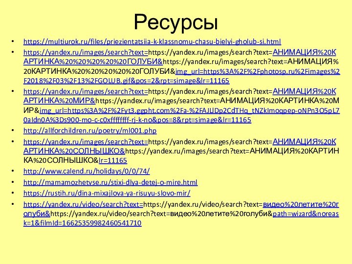 Ресурсыhttps://multiurok.ru/files/priezientatsiia-k-klassnomu-chasu-bielyi-gholub-si.htmlhttps://yandex.ru/images/search?text=https://yandex.ru/images/search?text=АНИМАЦИЯ%20КАРТИНКА%20%20%20%20%20ГОЛУБИ&https://yandex.ru/images/search?text=АНИМАЦИЯ%20КАРТИНКА%20%20%20%20%20ГОЛУБИ&img_url=https%3A%2F%2Fphotosp.ru%2Fimages%2F2018%2F03%2F13%2FGOLUB.gif&pos=2&rpt=simage&lr=11165https://yandex.ru/images/search?text=https://yandex.ru/images/search?text=АНИМАЦИЯ%20КАРТИНКА%20МИР&https://yandex.ru/images/search?text=АНИМАЦИЯ%20КАРТИНКА%20МИР&img_url=https%3A%2F%2Fyt3.ggpht.com%2Fa-%2FAJLlDp2CdTHq_tNZkImoqpep-oNPn3O5pL70aIdn0A%3Ds900-mo-c-c0xffffffff-rj-k-no&pos=8&rpt=simage&lr=11165http://allforchildren.ru/poetry/ml001.phphttps://yandex.ru/images/search?text=https://yandex.ru/images/search?text=АНИМАЦИЯ%20КАРТИНКА%20СОЛНЫШКО&https://yandex.ru/images/search?text=АНИМАЦИЯ%20КАРТИНКА%20СОЛНЫШКО&lr=11165http://www.calend.ru/holidays/0/0/74/http://mamamozhetvse.ru/stixi-dlya-detej-o-mire.htmlhttps://rustih.ru/dina-mixajlova-ya-risuyu-slovo-mir/https://yandex.ru/video/search?text=https://yandex.ru/video/search?text=видео%20летите%20голуби&https://yandex.ru/video/search?text=видео%20летите%20голуби&path=wizard&noreask=1&filmId=16625359982460541710