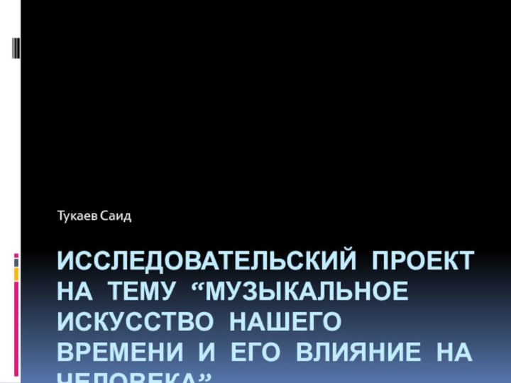 Исследовательский проект на тему “Музыкальное искусство нашего времени и его влияние на человека”.Тукаев Саид