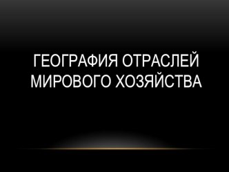 Презентация по географии География отраслей мирового хозяйства (10 класс)