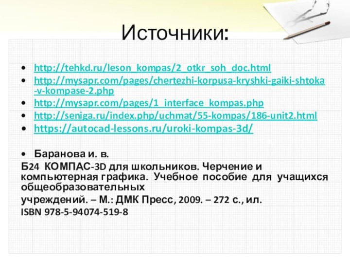 Источники:http://tehkd.ru/leson_kompas/2_otkr_soh_doc.html http://mysapr.com/pages/chertezhi-korpusa-kryshki-gaiki-shtoka-v-kompase-2.phphttp://mysapr.com/pages/1_interface_kompas.phphttp://seniga.ru/index.php/uchmat/55-kompas/186-unit2.htmlhttps://autocad-lessons.ru/uroki-kompas-3d/Баранова и. в.Б24 КОМПАС-3D для школьников. Черчение и компьютерная графика. Учебное