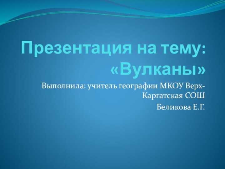 Презентация на тему: «Вулканы»Выполнила: учитель географии МКОУ Верх-Каргатская СОШ Беликова Е.Г.