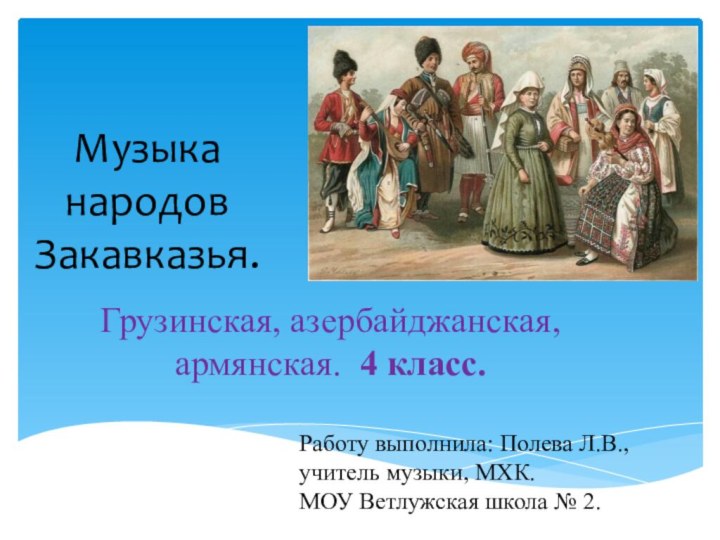 Музыка народов Закавказья.Грузинская, азербайджанская, армянская. 4 класс.Работу выполнила: Полева Л.В.,учитель музыки, МХК.МОУ Ветлужская школа № 2.