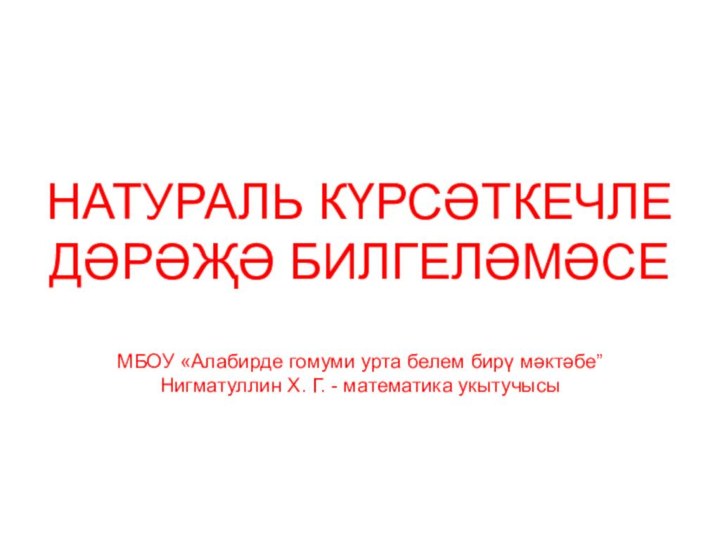 НАТУРАЛЬ КҮРСӘТКЕЧЛЕ ДӘРӘҖӘ БИЛГЕЛӘМӘСЕМБОУ «Алабирде гомуми урта белем бирү мәктәбе”Нигматуллин Х. Г. - математика укытучысы