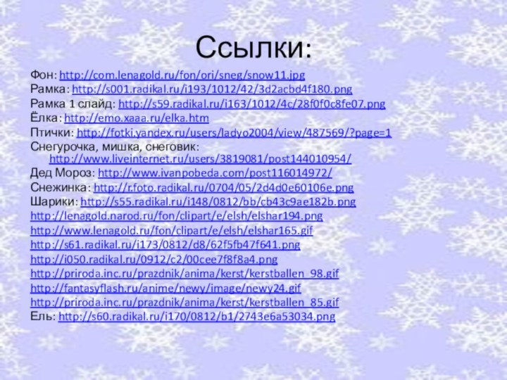 Ссылки:Фон: http://com.lenagold.ru/fon/ori/sneg/snow11.jpgРамка: http://s001.radikal.ru/i193/1012/42/3d2acbd4f180.pngРамка 1 слайд: http://s59.radikal.ru/i163/1012/4c/28f0f0c8fe07.pngЁлка: http://emo.xaaa.ru/elka.htmПтички: http://fotki.yandex.ru/users/ladyo2004/view/487569/?page=1Снегурочка, мишка, снеговик: http://www.liveinternet.ru/users/3819081/post144010954/Дед Мороз: http://www.ivanpobeda.com/post116014972/Снежинка: http://r.foto.radikal.ru/0704/05/2d4d0e60106e.pngШарики: http://s55.radikal.ru/i148/0812/bb/cb43c9ae182b.pnghttp://lenagold.narod.ru/fon/clipart/e/elsh/elshar194.pnghttp://www.lenagold.ru/fon/clipart/e/elsh/elshar165.gifhttp://s61.radikal.ru/i173/0812/d8/62f5fb47f641.pnghttp://i050.radikal.ru/0912/c2/00cee7f8f8a4.pnghttp://priroda.inc.ru/prazdnik/anima/kerst/kerstballen_98.gifhttp://fantasyflash.ru/anime/newy/image/newy24.gifhttp://priroda.inc.ru/prazdnik/anima/kerst/kerstballen_85.gifЕль: http://s60.radikal.ru/i170/0812/b1/2743e6a53034.png