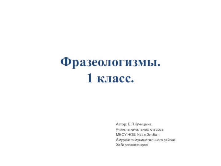 Фразеологизмы. 1 класс.Автор: Е.Л.Куницына,учитель начальных классовМБОУ НОШ №1 п.ЭльбанАмурского муниципального районаХабаровского края