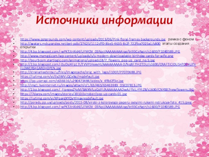 Источники информацииhttps://www.pptgrounds.com/wp-content/uploads/2013/06/Pink-floral-frames-backgrounds.jpg  рамка с фономhttp://avatars.mds.yandex.net/get-pdb/27625/1112cff0-8be5-4635-8c2f-722fba7025a1/s800 этапы создания открыткиhttp://4.bp.blogspot.com/-wPKTJtrAld4/UFMOV_03NpI/AAAAAAAAIqg/bt93CoNgirI/s1600/P1080589.JPG http://www.mymgd.com/wp-content/uploads/s/s-modern-downloadable-birthday-cards-for-wife.pnghttp://bour3com.startlogic.com/animations/uploads18/7_flowers_pop-up_card_no.5.jpg http://2.bp.blogspot.com/-0uOsJ4Fp17I/TVVPtHxxvHI/AAAAAAAAA-0/Nq8F7lH2TDU/s1600/CRAFTICIOUS+POP+UP+FLOWERS+CARD+OPEN.jpg http://stranamasterov.ru/files/imagecache/orig_with_logo/i1007/P7070688.JPG