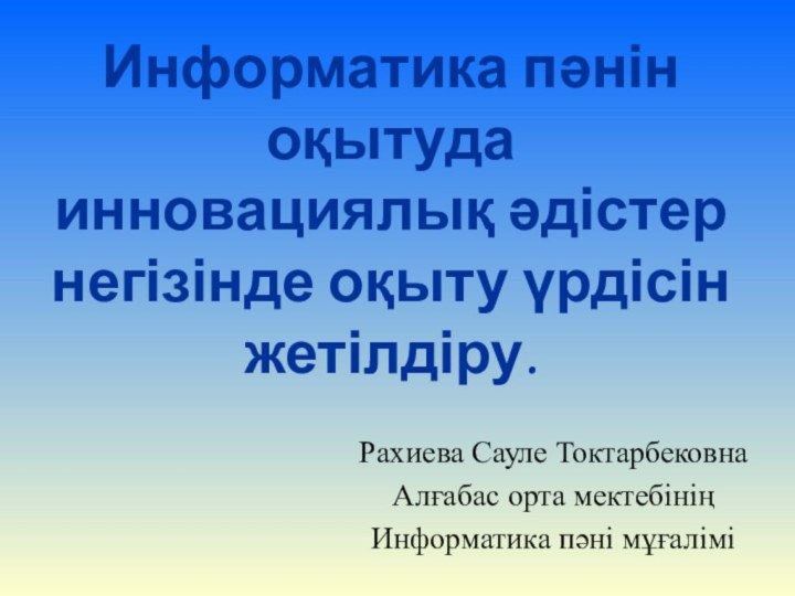 Информатика пәнін оқытуда инновациялық әдістер негізінде оқыту үрдісін жетілдіру.Рахиева Сауле ТоктарбековнаАлғабас орта мектебініңИнформатика пәні мұғалімі