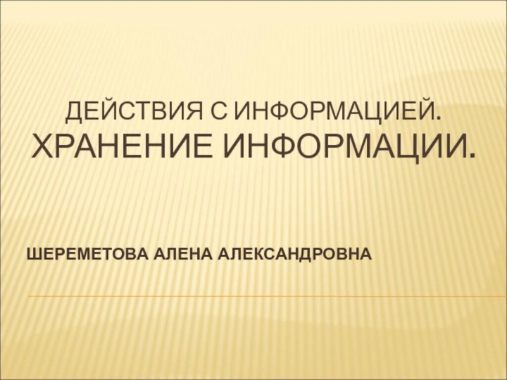 ДЕЙСТВИЯ С ИНФОРМАЦИЕЙ.  ХРАНЕНИЕ ИНФОРМАЦИИ.ШЕРЕМЕТОВА АЛЕНА АЛЕКСАНДРОВНА