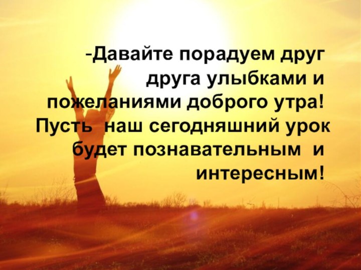 -Давайте порадуем друг друга улыбками и пожеланиями доброго утра! Пусть наш сегодняшний