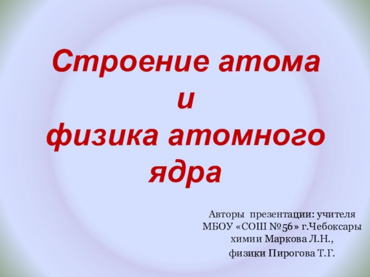 Строение атома и  физика атомного ядраАвторы презентации: учителя МБОУ «СОШ №56»