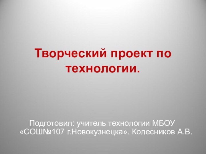 Творческий проект по технологии.Подготовил: учитель технологии МБОУ «СОШ№107 г.Новокузнецка». Колесников А.В.